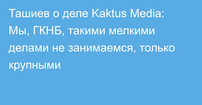 Ташиев о деле Kaktus Media: Мы, ГКНБ, такими мелкими делами не занимаемся, только крупными