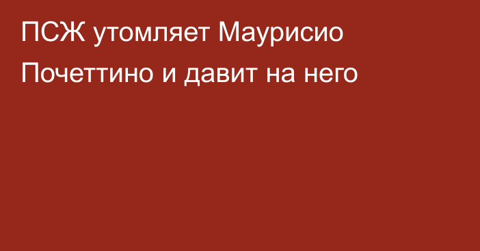 ПСЖ утомляет Маурисио Почеттино и давит на него