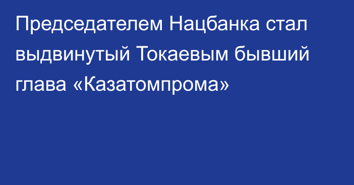 Председателем Нацбанка стал выдвинутый Токаевым бывший глава «Казатомпрома»