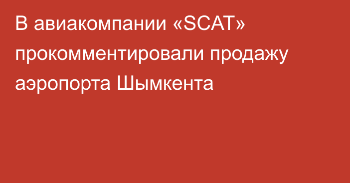 В авиакомпании «SCAT» прокомментировали продажу аэропорта Шымкента