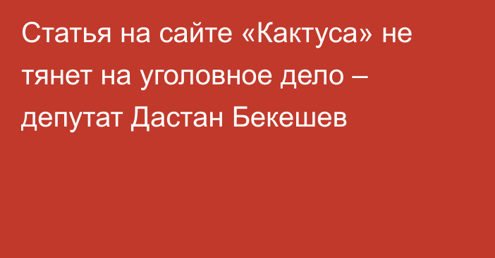 Статья на сайте «Кактуса» не тянет на уголовное дело – депутат Дастан Бекешев
