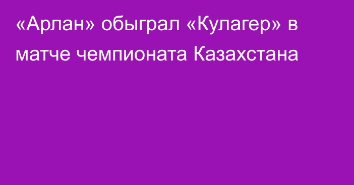 «Арлан» обыграл «Кулагер» в матче чемпионата Казахстана