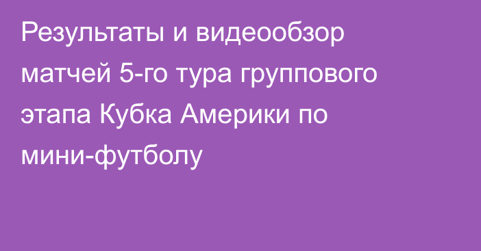 Результаты и видеообзор матчей 5-го тура группового этапа Кубка Америки по мини-футболу