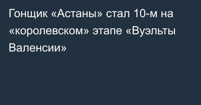 Гонщик «Астаны» стал 10-м на «королевском» этапе «Вуэльты Валенсии»