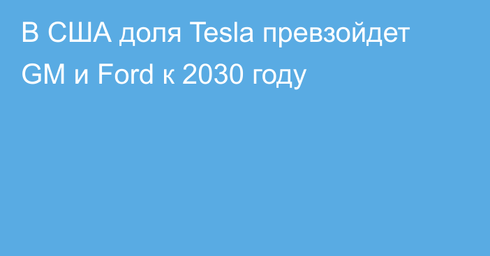 В США доля Tesla превзойдет GM и Ford к 2030 году