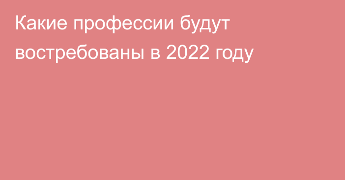 Какие профессии будут востребованы в 2022 году