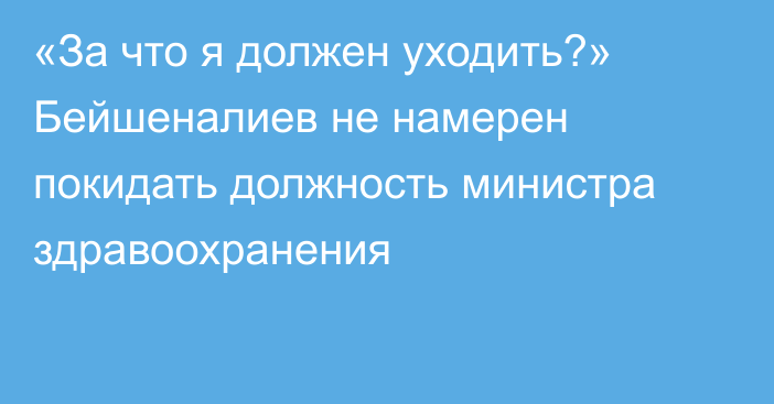«За что я должен уходить?» Бейшеналиев не намерен покидать должность министра здравоохранения