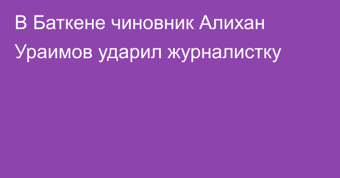 В Баткене чиновник Алихан Ураимов ударил журналистку