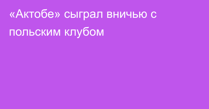 «Актобе» сыграл вничью с польским клубом