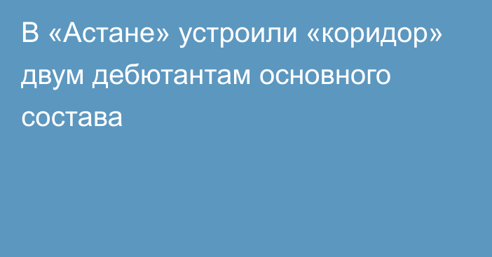 В «Астане» устроили «коридор» двум дебютантам основного состава