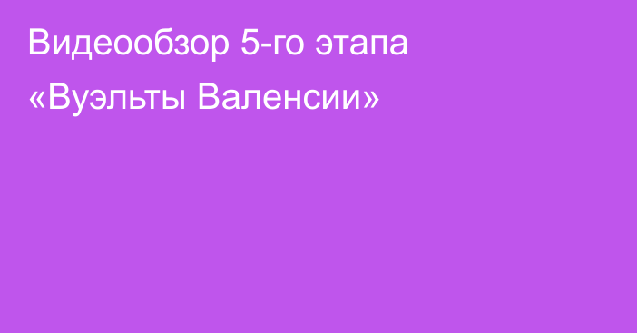 Видеообзор 5-го этапа «Вуэльты Валенсии»