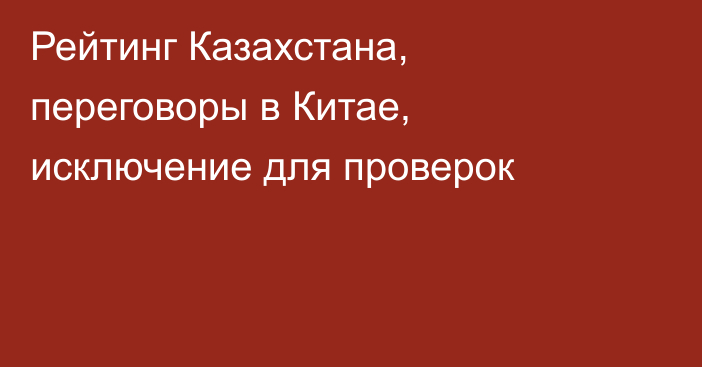 Рейтинг Казахстана, переговоры в Китае, исключение для проверок