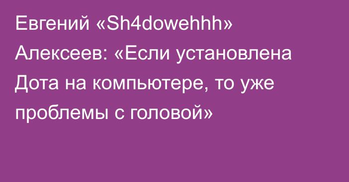 Евгений «Sh4dowehhh» Алексеев: «Если установлена Дота на компьютере, то уже проблемы с головой»