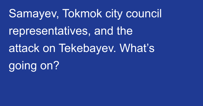 Samayev, Tokmok city council representatives, and the attack on Tekebayev. What’s going on?