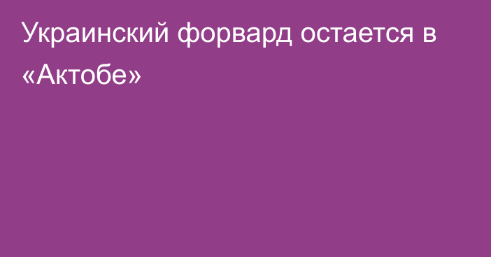 Украинский форвард остается в «Актобе»