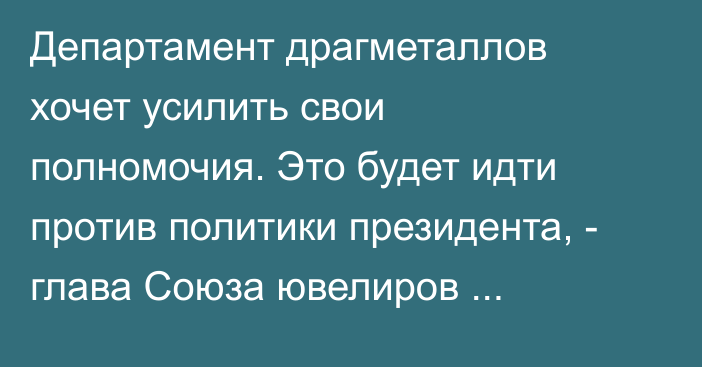 Департамент драгметаллов хочет усилить свои полномочия. Это будет идти против политики президента, - глава Союза ювелиров С.Акматов о новом законопроекте