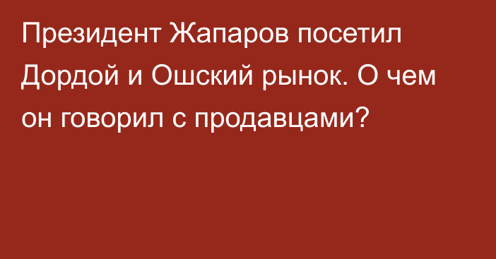 Президент Жапаров посетил Дордой и Ошский рынок. О чем он говорил с продавцами?
