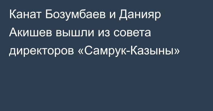 Канат Бозумбаев и Данияр Акишев вышли из совета директоров  «Самрук-Казыны»