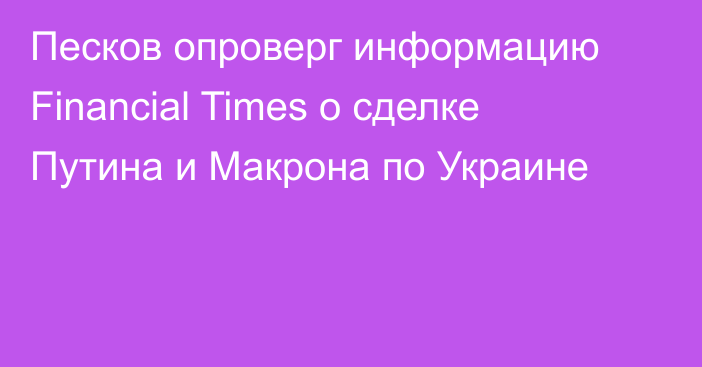 Песков опроверг информацию Financial Times о сделке Путина и Макрона по Украине