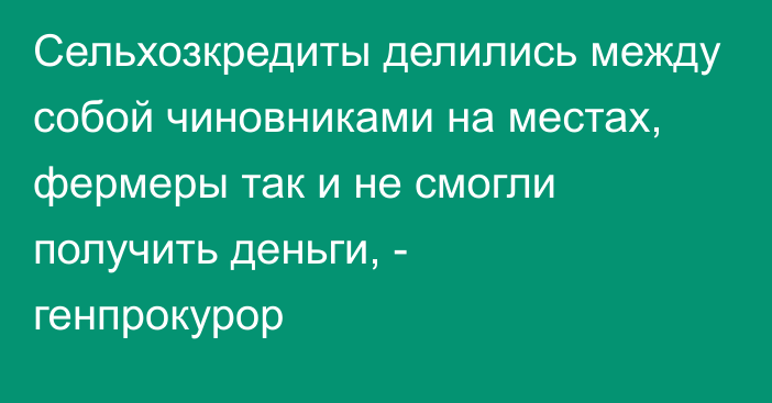 Сельхозкредиты делились между собой чиновниками на местах, фермеры так и не смогли получить деньги, - генпрокурор