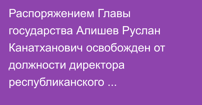 Распоряжением Главы государства Алишев Руслан Канатханович освобожден от должности директора республиканского государственного учреждения «Служба центральных коммуникаций» при Президенте  Республики Казахстан