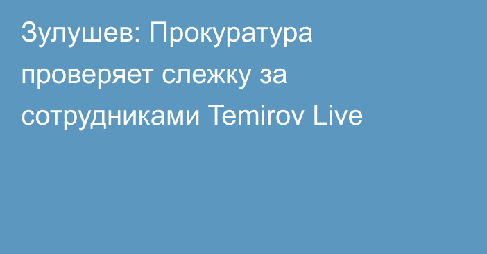 Зулушев: Прокуратура проверяет слежку за сотрудниками Temirov Live
