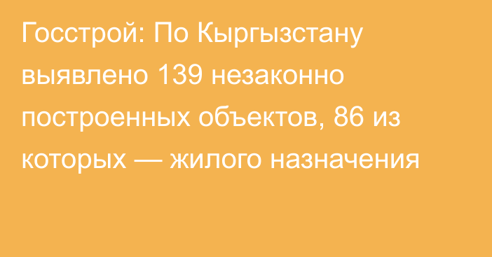 Госстрой: По Кыргызстану выявлено 139 незаконно построенных объектов, 86 из которых — жилого назначения