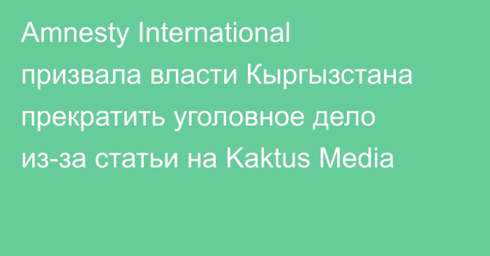 Amnesty International призвала власти Кыргызстана прекратить уголовное дело из-за статьи на Kaktus Media