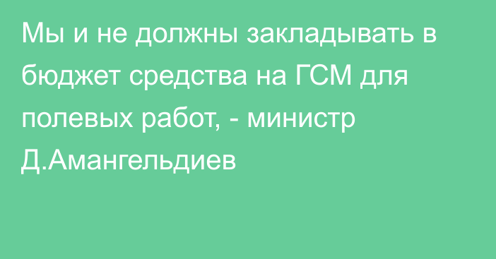 Мы  и не должны закладывать в бюджет средства на ГСМ для полевых работ, - министр Д.Амангельдиев