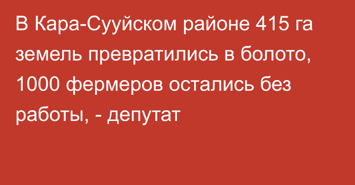 В Кара-Сууйском районе 415 га земель превратились в болото, 1000 фермеров остались без работы, - депутат