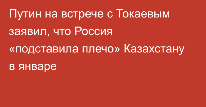 Путин на встрече с Токаевым заявил, что Россия «подставила плечо» Казахстану в январе