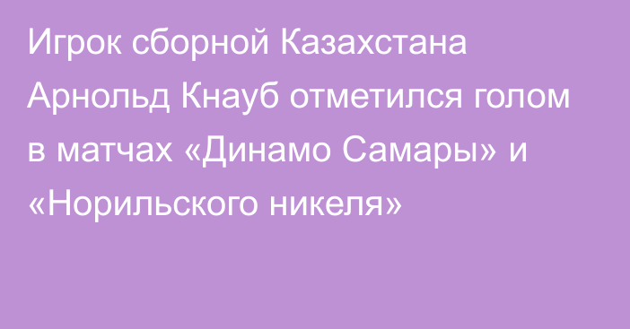 Игрок сборной Казахстана Арнольд Кнауб отметился голом в матчах «Динамо Самары» и «Норильского никеля»