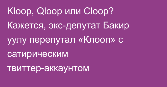 Kloop, Qloop или Cloop? Кажется, экс-депутат Бакир уулу перепутал «Клооп» с сатирическим твиттер-аккаунтом