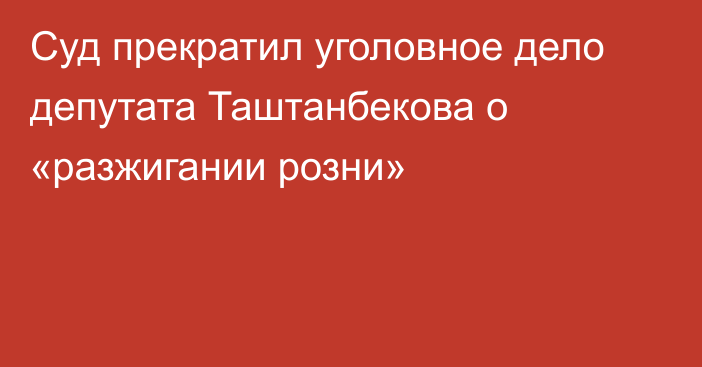 Суд прекратил уголовное дело депутата Таштанбекова о «разжигании розни»
