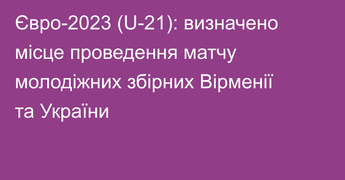Євро-2023 (U-21): визначено місце проведення матчу молодіжних збірних Вірменії та України
