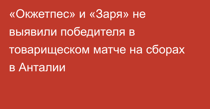 «Окжетпес» и «Заря» не выявили победителя в товарищеском матче на сборах в Анталии