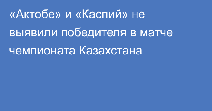 «Актобе» и «Каспий» не выявили победителя в матче чемпионата Казахстана