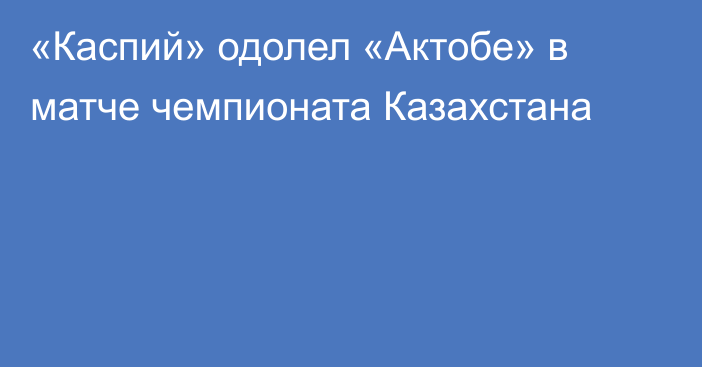 «Каспий» одолел «Актобе» в матче чемпионата Казахстана