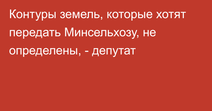 Контуры земель, которые хотят передать Минсельхозу, не определены, - депутат