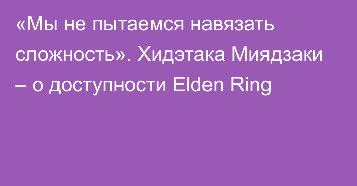 «Мы не пытаемся навязать сложность». Хидэтака Миядзаки – о доступности Elden Ring