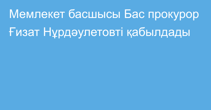 Мемлекет басшысы Бас прокурор Ғизат Нұрдәулетовті қабылдады