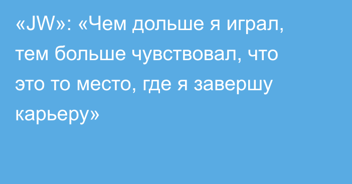 «JW»: «Чем дольше я играл, тем больше чувствовал, что это то место, где я завершу карьеру»