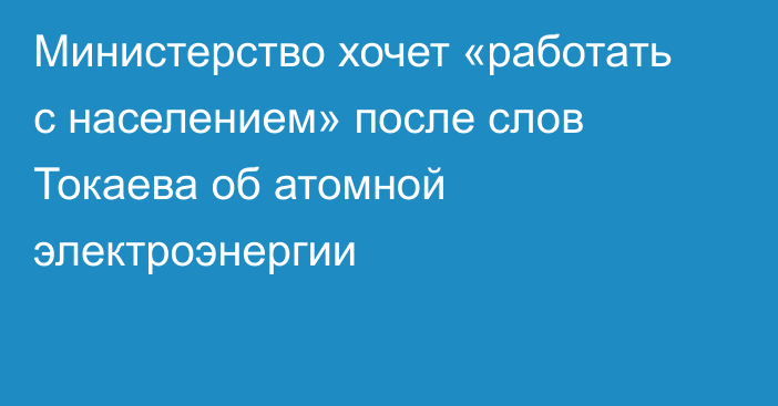 Министерство хочет «работать с населением» после слов Токаева об атомной электроэнергии