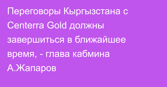 Переговоры Кыргызстана с Centerra Gold должны завершиться в ближайшее время, -  глава кабмина А.Жапаров