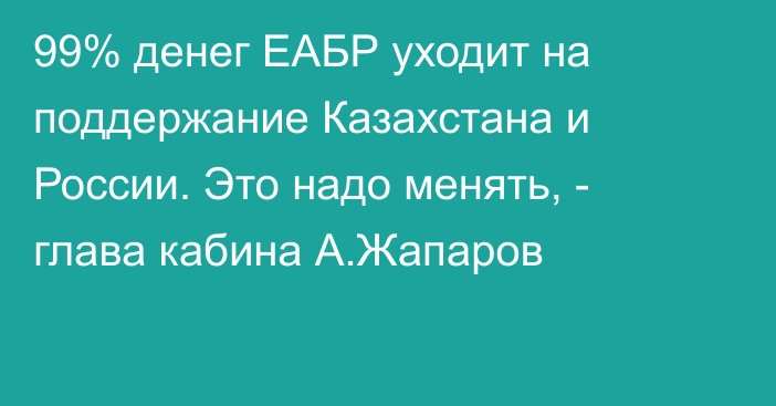 99% денег ЕАБР уходит на поддержание Казахстана и России. Это надо менять, - глава кабина А.Жапаров