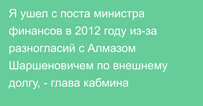 Я ушел с поста министра финансов в 2012 году из-за разногласий с Алмазом Шаршеновичем по внешнему долгу, - глава кабмина