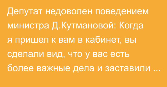 Депутат недоволен поведением министра Д.Кутмановой: Когда я пришел к вам в кабинет, вы сделали вид, что у вас есть более важные дела и заставили меня ждать