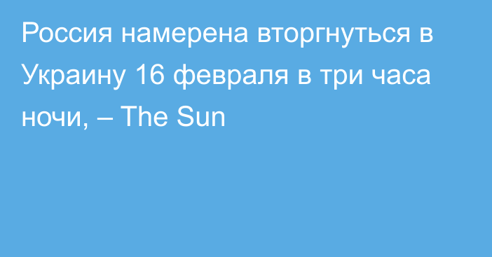 Россия намерена вторгнуться в Украину 16 февраля в три часа ночи, – The Sun