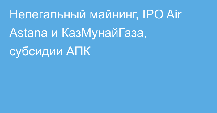 Нелегальный майнинг, IPO Air Astana и КазМунайГаза, субсидии АПК