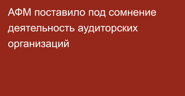 АФМ поставило под сомнение деятельность аудиторских организаций